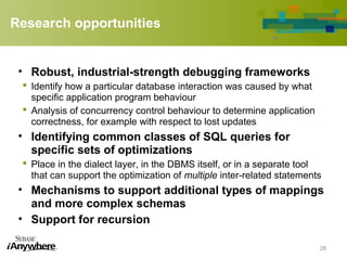 Research opportunities
• Robust, industrial-strength debugging frameworks
 Identify how a particular database interaction was caused by what
specific application program behaviour
 Analysis of concurrency control behaviour to determine application
correctness, for example with respect to lost updates
• Identifying common classes of SQL queries for
specific sets of optimizations
 Place in the dialect layer, in the DBMS itself, or in a separate tool
that can support the optimization of multiple inter-related statements
• Mechanisms to support additional types of mappings
and more complex schemas
• Support for recursion
28
 