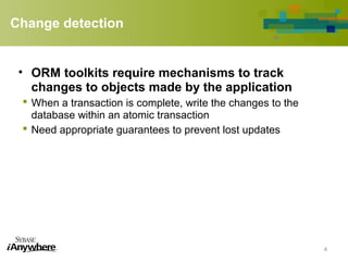Change detection
• ORM toolkits require mechanisms to track
changes to objects made by the application
 When a transaction is complete, write the changes to the
database within an atomic transaction
 Need appropriate guarantees to prevent lost updates
4
 