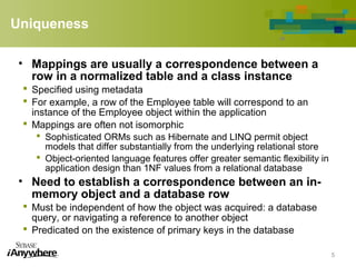 Uniqueness
• Mappings are usually a correspondence between a
row in a normalized table and a class instance
 Specified using metadata
 For example, a row of the Employee table will correspond to an
instance of the Employee object within the application
 Mappings are often not isomorphic
 Sophisticated ORMs such as Hibernate and LINQ permit object
models that differ substantially from the underlying relational store
 Object-oriented language features offer greater semantic flexibility in
application design than 1NF values from a relational database
• Need to establish a correspondence between an in-
memory object and a database row
 Must be independent of how the object was acquired: a database
query, or navigating a reference to another object
 Predicated on the existence of primary keys in the database
5
 