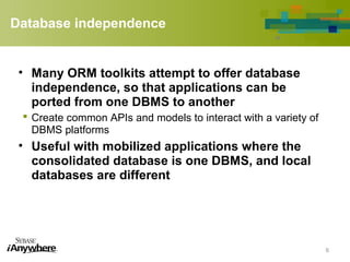 Database independence
• Many ORM toolkits attempt to offer database
independence, so that applications can be
ported from one DBMS to another
 Create common APIs and models to interact with a variety of
DBMS platforms
• Useful with mobilized applications where the
consolidated database is one DBMS, and local
databases are different
6
 