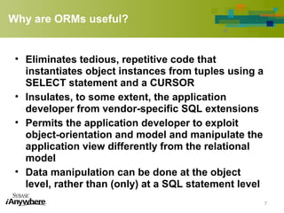 Why are ORMs useful?
• Eliminates tedious, repetitive code that
instantiates object instances from tuples using a
SELECT statement and a CURSOR
• Insulates, to some extent, the application
developer from vendor-specific SQL extensions
• Permits the application developer to exploit
object-orientation and model and manipulate the
application view differently from the relational
model
• Data manipulation can be done at the object
level, rather than (only) at a SQL statement level
7
 