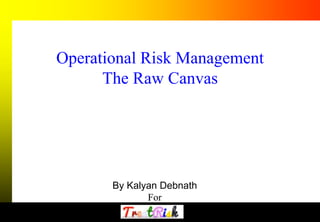 1 
Operational Risk Management 
The Raw Canvas 
By Kalyan Debnath 
For 
 