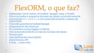 FlexORM, o que faz?Operaçõescomo: Salvar, Actualizar, Apagar, load, e FindAllCria e actualiza o esquema da base de dados automaticamenteAssociações n:1, 1:n e 1:1, e criaautomáticamente a tabela de associaçãoCascade guardar/actualizar/apagarMapeamento de herançasFK constraints (using triggers in SQLite)Criaautomaticamenteosindecesna base de dadosTransacçõesLazy loading das associaçõesAsynchronous APIE mais… muito mais.