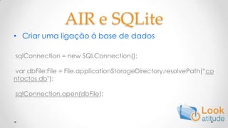 AIR e SQLiteCriar uma ligação á base de dados sqlConnection = new SQLConnection();  var dbFile:File = File.applicationStorageDirectory.resolvePath(“contactos.db");  sqlConnection.open(dbFile);