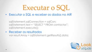 Executar o SQL Executar o SQL e receber os dados no AIRsqlStatement.sqlConnection = sqlCon;sqlStatement.text = “SELECT * FROM contactos”;sqlStatement.execute();Receber os resultadosvarresult:Array = sqlStatement.getResults().data;