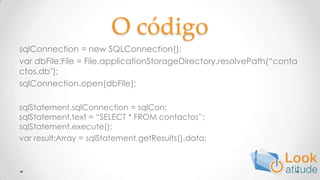 O códigosqlConnection = new SQLConnection();var dbFile:File = File.applicationStorageDirectory.resolvePath(“contactos.db");sqlConnection.open(dbFile);sqlStatement.sqlConnection = sqlCon;sqlStatement.text = “SELECT * FROM contactos”;sqlStatement.execute();varresult:Array = sqlStatement.getResults().data;