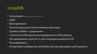 Linq2DB
• Ассоциации Eager loading только для 1:1
• LINQ
• Bulk operations
• Оконные функции (Аналитические функции)
• Update и Delete с предикатом
• Custom’ные SQL функции и выражения в LINQ запросе
• Настраиваемые скриптыT4 для генерации модели на C#
• Расширяемость
• Отзывчивое сообщество на GitHub, быстро принимают pull request’ы
 