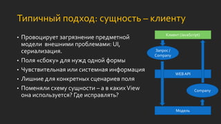 Типичный подход: сущность – клиенту
• Провоцирует загрязнение предметной
модели внешними проблемами: UI,
сериализация.
• Поля «сбоку» для нужд одной формы
• Чувствительная или системная информация
• Лишние для конкретных сценариев поля
• Поменяли схему сущности – а в какихView
она используется? Где исправлять?
Модель
WEB API
Клиент (JavaScript)
Company
Запрос /
Company
 