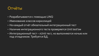 Отчёты
• Разрабатываются с помощью LINQ
• Именование классов кириллицей
• На каждый отчёт обязательный интеграционный тест
• Наличие интеграционного теста проверяется Unit test’ом
• Интеграционный тест – xUnit тест, но выполняются ночью или
под отладчиком.Требуется БД.
 