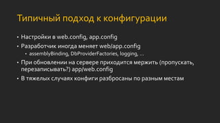 Типичный подход к конфигурации
• Настройки в web.config, app.config
• Разработчик иногда меняет web/app.config
• assemblyBinding, DbProviderFactories, logging, …
• При обновлении на сервере приходится мержить (пропускать,
перезаписывать?) app/web.config
• В тяжелых случаях конфиги разбросаны по разным местам
 