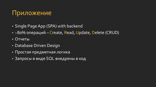 Приложение
• Single Page App (SPA) with backend
• ~80% операций – Create, Read, Update, Delete (CRUD)
• Отчеты
• Database Driven Design
• Простая предметная логика
• Запросы в виде SQL внедрены в код
 