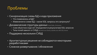 Проблемы
• Синхронизация схемы БД и кода приложения
• Что поменялось в БД?
• Изменения в схеме БД – какие SQL запросы это затронуло?
• Динамические структуры данных DataTable, Dictionary
• Схем объектов в коде нет. Определяются результатами SQL запросов
• Типы полей зависят от СУБД decimal если Oracle, double если MS SQL Server
• Поддержка нескольких СУБД
• Архитектурные решения не соблюдаются некоторыми
разработчиками
• Сложное развертывание / обновление
 