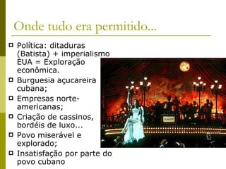 Onde tudo era permitido... Política: ditaduras (Batista) + imperialismo EUA = Exploração econômica. Burguesia açucareira cubana; Empresas norte-americanas; Criação de cassinos, bordéis de luxo... Povo miserável e explorado; Insatisfação por parte do povo cubano 