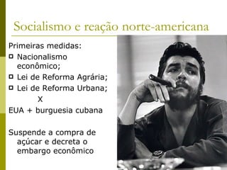 Socialismo e reação norte-americana Primeiras medidas: Nacionalismo econômico; Lei de Reforma Agrária; Lei de Reforma Urbana; X EUA + burguesia cubana Suspende a compra de açúcar e decreta o embargo econômico 