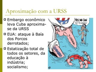 Aproximação com a URSS Embargo econômico leva Cuba aproxima-se da URSS EUA: ataque à Baía dos Porcos  derrotados; Estatização total de todos os setores, da educação à indústria; socialismo;  
