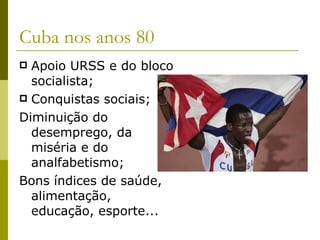 Cuba nos anos 80 Apoio URSS e do bloco socialista; Conquistas sociais; Diminuição do desemprego, da miséria e do analfabetismo; Bons índices de saúde, alimentação, educação, esporte... 