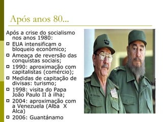 Após anos 80... Após a crise do socialismo nos anos 1980: EUA intensificam o bloqueio econômico; Ameaça de reversão das conquistas sociais; 1990: aproximação com capitalistas (comércio); Medidas de capitação de divisas: turismo; 1998: visita do Papa João Paulo II à ilha; 2004: aproximação com a Venezuela (Alba  X Alca) 2006: Guantánamo 
