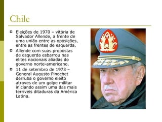 Chile Eleições de 1970 – vitória de Salvador Allende, a frente de uma união entre as oposições, entre as frentes de esquerda. Allende com suas propostas de esquerda esbarrou nas elites nacionais aliadas do governo norte-americano. 11 de setembro de 1973 – General Augusto Pinochet derruba o governo eleito atraves de um golpe militar iniciando assim uma das mais terríveis ditaduras da América Latina. 