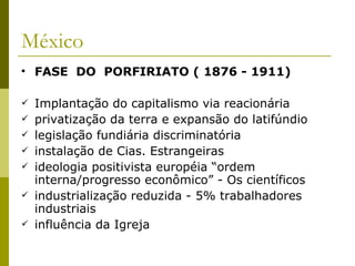 México FASE  DO  PORFIRIATO ( 1876 - 1911) Implantação do capitalismo via reacionária privatização da terra e expansão do latifúndio legislação fundiária discriminatória instalação de Cias. Estrangeiras ideologia positivista européia “ordem interna/progresso econômico” - Os científicos industrialização reduzida - 5% trabalhadores industriais influência da Igreja 