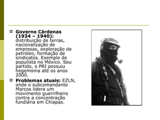 Governo Cárdenas (1934 – 1940):  distribuição de terras, nacionalização de empresas, exploração de petróleo, formação de sindicatos. Exemplo de populista no México. Seu partido, o PRI possuiu hegemonia até os anos 2000. Problemas atuais:  EZLN, onde o subcomandante Marcos lidera um movimento guerrilheiro contra a concentração fundiária em Chiapas. 