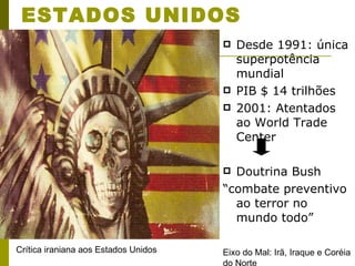 ESTADOS UNIDOS Desde 1991: única superpotência mundial PIB $ 14 trilhões 2001: Atentados ao World Trade Center Doutrina Bush “ combate preventivo ao terror no mundo todo” Eixo do Mal: Irã, Iraque e Coréia do Norte Crítica iraniana aos Estados Unidos 