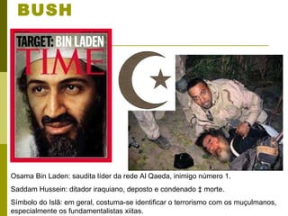 ALVOS DA DOUTRINA BUSH Osama Bin Laden: saudita líder da rede Al Qaeda, inimigo número 1. Saddam Hussein: ditador iraquiano, deposto e condenado à morte. Símbolo do Islã: em geral, costuma-se identificar o terrorismo com os muçulmanos, especialmente os fundamentalistas xiitas.  