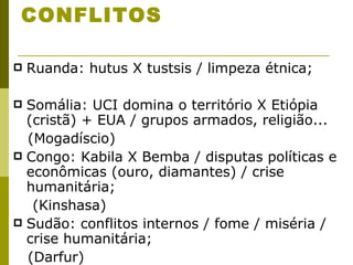 CONFLITOS Ruanda: hutus X tustsis / limpeza étnica; Somália: UCI domina o território X Etiópia (cristã) + EUA / grupos armados, religião... (Mogadíscio) Congo: Kabila X Bemba / disputas políticas e econômicas (ouro, diamantes) / crise humanitária; (Kinshasa) Sudão: conflitos internos / fome / miséria / crise humanitária; (Darfur) 