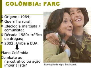 COLÔMBIA: FARC Origem: 1964; Guerrilha rural; Ideologia marxista / comunista; Década 1980: tráfico de drogas; 2002: Uribe e EUA Plano Colômbia Combate ao narcotráfico ou ação imperialista? Libertação de Ingrid Betancourt. 