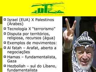 Israel (EUA) X Palestinos (Árabes) Tecnologia X “terrorismo” Disputa por territórios, religiosa, recursos (água) Exemplos de movimentos: Al fatah – Arafat, aberto a negociações Hamas – fundamentalista, Gaza Hezbollah – sul do Líbano, fundamentalista 