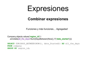 Expresiones
Combinar expresiones
Funciones y más funciones… Agregadas!
Company.objects.values(‘region_id’) 
.annotate(all_the_days=Sum(DaysBetween(Now(), F(‘date_started’))))
SELECT SUM(DAYS_BETWEEN(NOW(), date_Started)) AS all_the_days
FROM company
GROUP BY region_id;
 