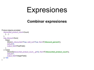 Expresiones
Combinar expresiones
Product.objects.annotate(
discounted_product_count=Count(
[ … ]
),
avg_discount=Sum(
Case(
When(is_discounted=True, sold_out=True, then=F('discount_percent')),
default=0,
output_field=FloatField()
)
) / Case(
When(Q(discounted_product_count__gt=0), then=F('discounted_product_count')),
default=1,
output_field=IntegerField()
) / 100
)
 