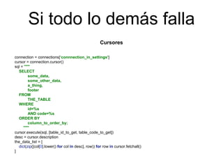 Si todo lo demás falla
Cursores
connection = connections[‘connnection_in_settings']
cursor = connection.cursor()
sql = """
SELECT
some_data,
some_other_data,
a_thing,
footer
FROM
THE_TABLE
WHERE
id=%s
AND code=%s
ORDER BY
column_to_order_by;
"""
cursor.execute(sql, [table_id_to_get, table_code_to_get])
desc = cursor.description
the_data_list = [
dict(zip([col[0].lower() for col in desc], row)) for row in cursor.fetchall()
]
 