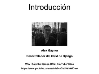 Introducción
Why I hate the Django ORM: YouTube Video
https://www.youtube.com/watch?v=GxL9MnWlCwo
Alex Gaynor
Desarrollador del ORM de Django
 