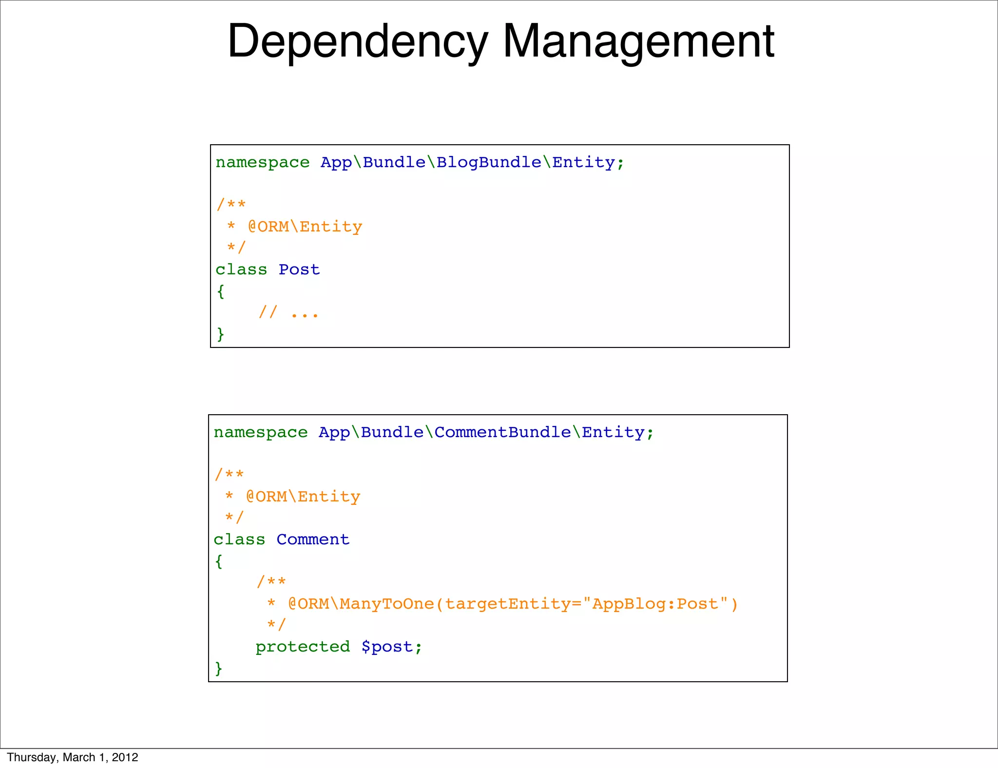 Dependency Management

                          namespace AppBundleBlogBundleEntity;

                          /**
                           * @ORMEntity
                           */
                          class Post
                          {
                              // ...
                          }




                          namespace AppBundleCommentBundleEntity;

                          /**
                           * @ORMEntity
                           */
                          class Comment
                          {
                              /**
                               * @ORMManyToOne(targetEntity="AppBlog:Post")
                               */
                              protected $post;
                          }




Thursday, March 1, 2012
 