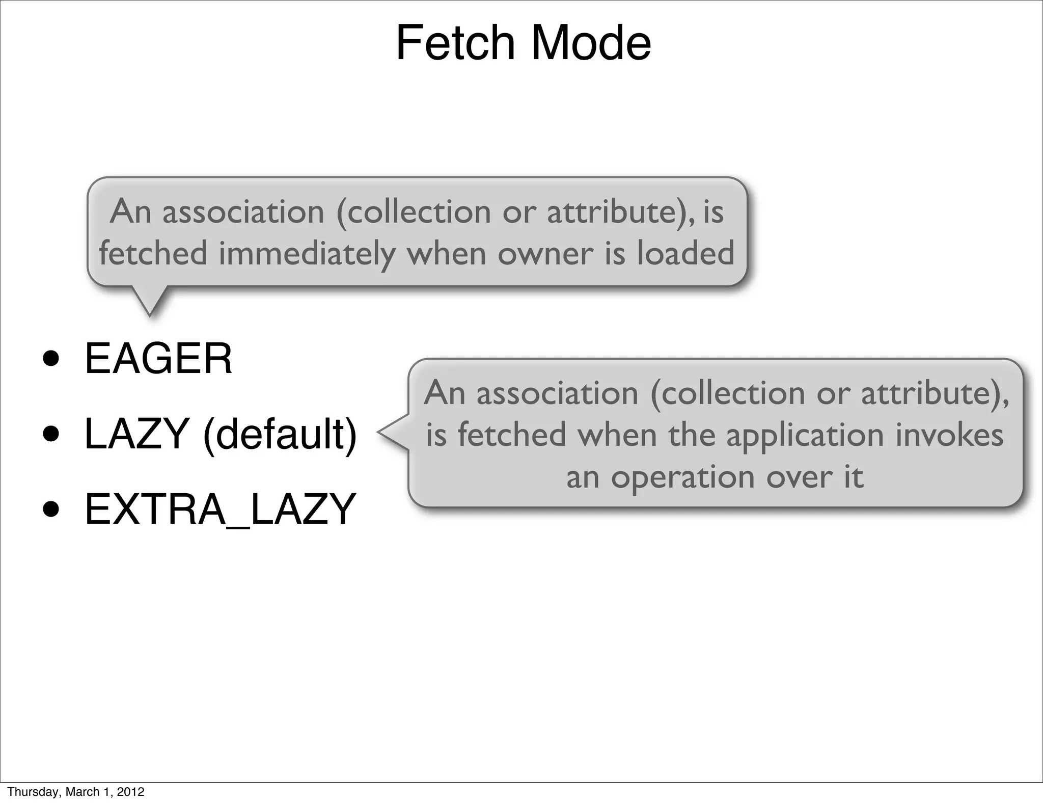 Fetch Mode


                An association (collection or attribute), is
               fetched immediately when owner is loaded


     • EAGER                         An association (collection or attribute),
     • LAZY (default)                is fetched when the application invokes
                                               an operation over it
     • EXTRA_LAZY


Thursday, March 1, 2012
 