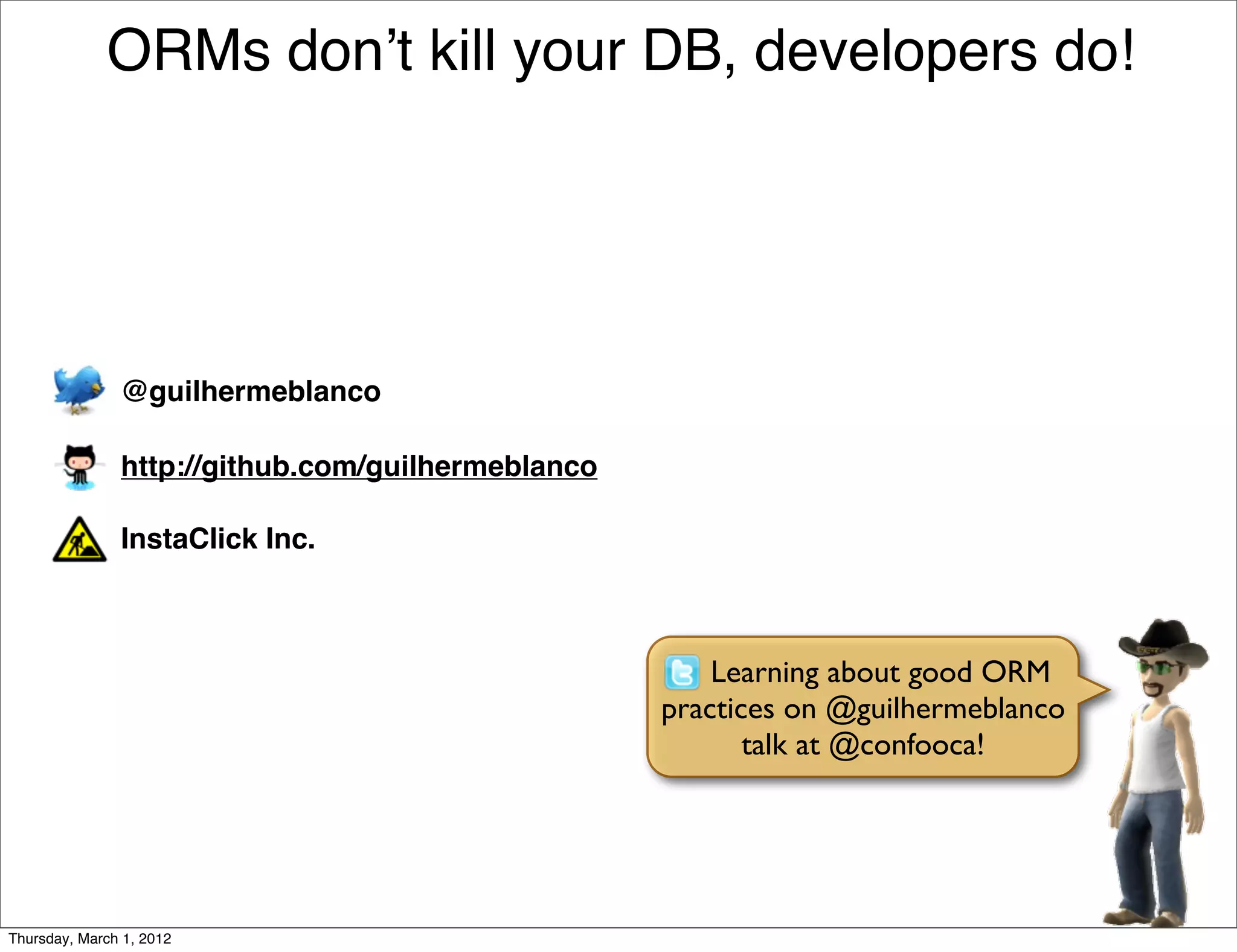 ORMs donʼt kill your DB, developers do!




               @guilhermeblanco

               http://github.com/guilhermeblanco

               InstaClick Inc.



                                                       Learning about good ORM
                                                   practices on @guilhermeblanco
                                                          talk at @confooca!




Thursday, March 1, 2012
 