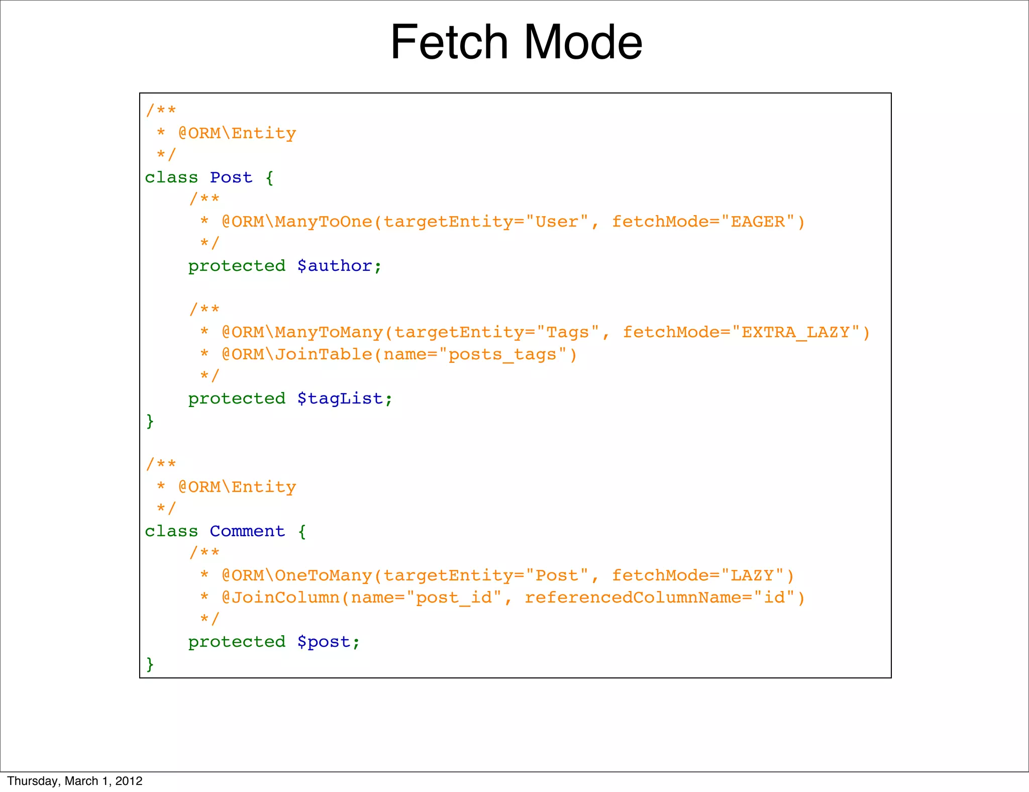 Fetch Mode
                          /**
                           * @ORMEntity
                           */
                          class Post {
                              /**
                               * @ORMManyToOne(targetEntity="User", fetchMode="EAGER")
                               */
                              protected $author;

                              /**
                               * @ORMManyToMany(targetEntity="Tags", fetchMode="EXTRA_LAZY")
                               * @ORMJoinTable(name="posts_tags")
                               */
                              protected $tagList;
                          }

                          /**
                           * @ORMEntity
                           */
                          class Comment {
                              /**
                               * @ORMOneToMany(targetEntity="Post", fetchMode="LAZY")
                               * @JoinColumn(name="post_id", referencedColumnName="id")
                               */
                              protected $post;
                          }




Thursday, March 1, 2012
 