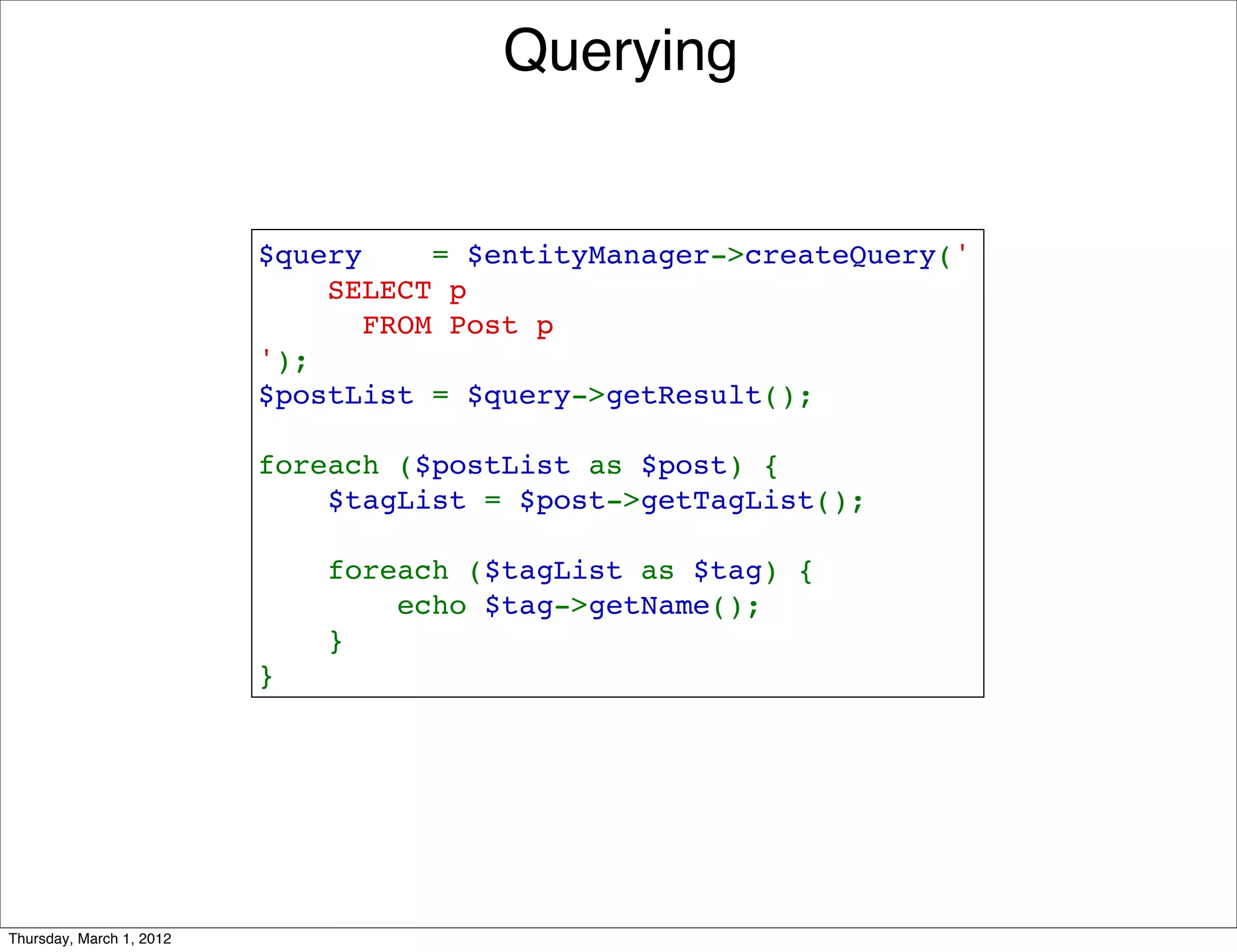 Querying


                          $query    = $entityManager->createQuery('
                              SELECT p 
                                FROM Post p
                          ');
                          $postList = $query->getResult();

                          foreach ($postList as $post) {
                              $tagList = $post->getTagList();

                              foreach ($tagList as $tag) {
                                  echo $tag->getName();
                              }
                          }




Thursday, March 1, 2012
 