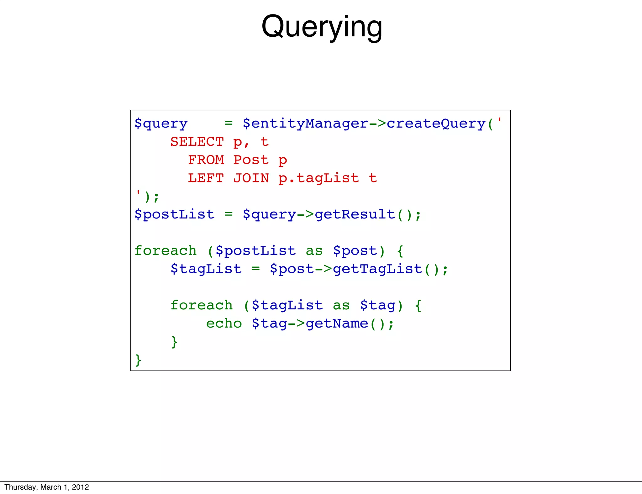 Querying


                          $query    = $entityManager->createQuery('
                              SELECT p, t 
                                FROM Post p 
                                LEFT JOIN p.tagList t
                          ');
                          $postList = $query->getResult();

                          foreach ($postList as $post) {
                              $tagList = $post->getTagList();

                              foreach ($tagList as $tag) {
                                  echo $tag->getName();
                              }
                          }




Thursday, March 1, 2012
 