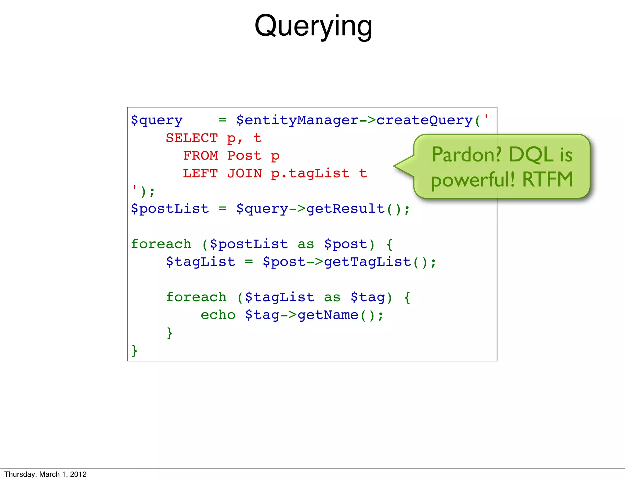 Querying


                          $query    = $entityManager->createQuery('
                              SELECT p, t 
                                FROM Post p                 Pardon? DQL is
                                LEFT JOIN p.tagList t
                          ');
                                                            powerful! RTFM
                          $postList = $query->getResult();

                          foreach ($postList as $post) {
                              $tagList = $post->getTagList();

                              foreach ($tagList as $tag) {
                                  echo $tag->getName();
                              }
                          }




Thursday, March 1, 2012
 