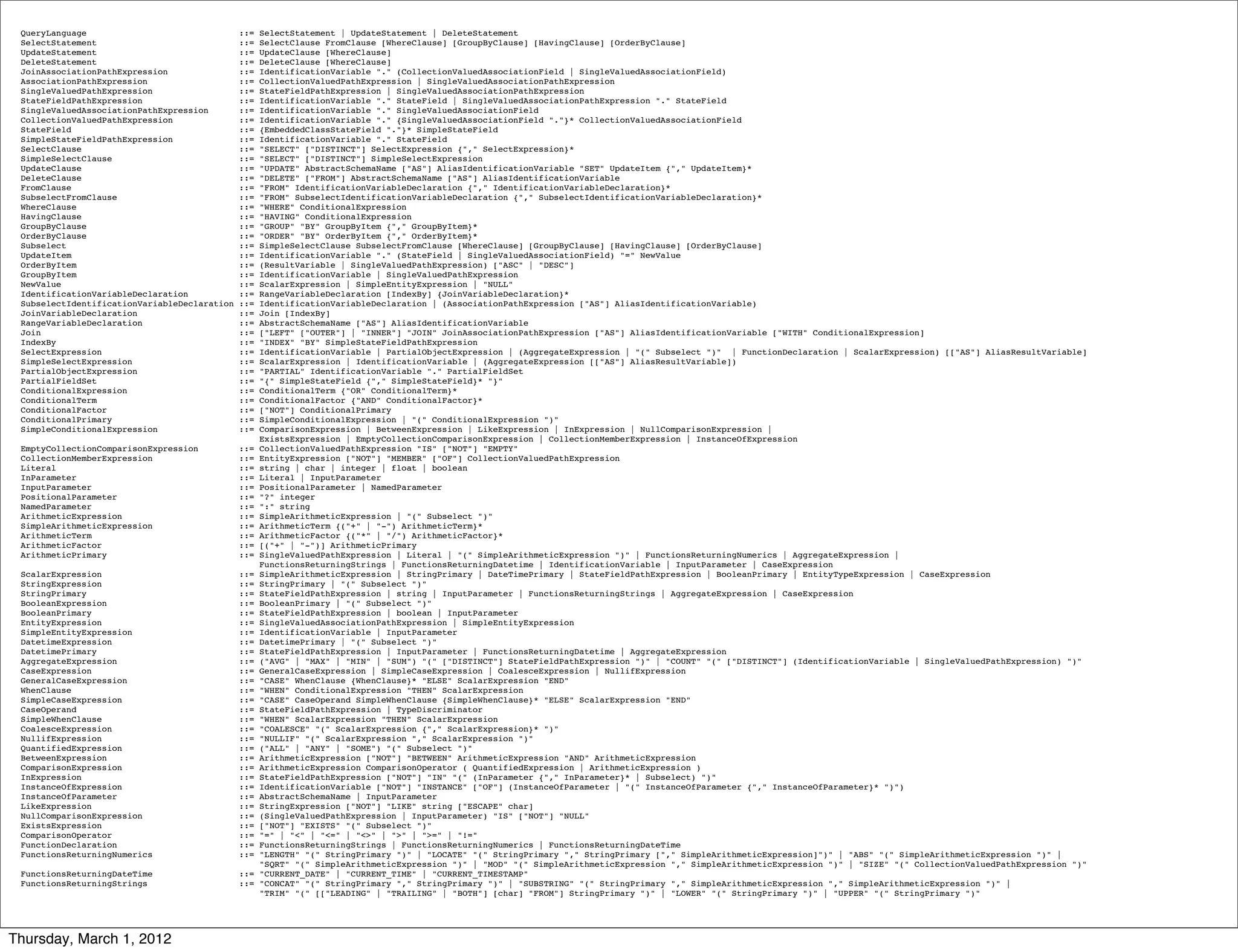 QueryLanguage                                ::=   SelectStatement | UpdateStatement | DeleteStatement
 SelectStatement                              ::=   SelectClause FromClause [WhereClause] [GroupByClause] [HavingClause] [OrderByClause]
 UpdateStatement                              ::=   UpdateClause [WhereClause]
 DeleteStatement                              ::=   DeleteClause [WhereClause]
 JoinAssociationPathExpression                ::=   IdentificationVariable "." (CollectionValuedAssociationField | SingleValuedAssociationField)
 AssociationPathExpression                    ::=   CollectionValuedPathExpression | SingleValuedAssociationPathExpression
 SingleValuedPathExpression                   ::=   StateFieldPathExpression | SingleValuedAssociationPathExpression
 StateFieldPathExpression                     ::=   IdentificationVariable "." StateField | SingleValuedAssociationPathExpression "." StateField
 SingleValuedAssociationPathExpression        ::=   IdentificationVariable "." SingleValuedAssociationField
 CollectionValuedPathExpression               ::=   IdentificationVariable "." {SingleValuedAssociationField "."}* CollectionValuedAssociationField
 StateField                                   ::=   {EmbeddedClassStateField "."}* SimpleStateField
 SimpleStateFieldPathExpression               ::=   IdentificationVariable "." StateField
 SelectClause                                 ::=   "SELECT" ["DISTINCT"] SelectExpression {"," SelectExpression}*
 SimpleSelectClause                           ::=   "SELECT" ["DISTINCT"] SimpleSelectExpression
 UpdateClause                                 ::=   "UPDATE" AbstractSchemaName ["AS"] AliasIdentificationVariable "SET" UpdateItem {"," UpdateItem}*
 DeleteClause                                 ::=   "DELETE" ["FROM"] AbstractSchemaName ["AS"] AliasIdentificationVariable
 FromClause                                   ::=   "FROM" IdentificationVariableDeclaration {"," IdentificationVariableDeclaration}*
 SubselectFromClause                          ::=   "FROM" SubselectIdentificationVariableDeclaration {"," SubselectIdentificationVariableDeclaration}*
 WhereClause                                  ::=   "WHERE" ConditionalExpression
 HavingClause                                 ::=   "HAVING" ConditionalExpression
 GroupByClause                                ::=   "GROUP" "BY" GroupByItem {"," GroupByItem}*
 OrderByClause                                ::=   "ORDER" "BY" OrderByItem {"," OrderByItem}*
 Subselect                                    ::=   SimpleSelectClause SubselectFromClause [WhereClause] [GroupByClause] [HavingClause] [OrderByClause]
 UpdateItem                                   ::=   IdentificationVariable "." (StateField | SingleValuedAssociationField) "=" NewValue
 OrderByItem                                  ::=   (ResultVariable | SingleValuedPathExpression) ["ASC" | "DESC"]
 GroupByItem                                  ::=   IdentificationVariable | SingleValuedPathExpression
 NewValue                                     ::=   ScalarExpression | SimpleEntityExpression | "NULL"
 IdentificationVariableDeclaration            ::=   RangeVariableDeclaration [IndexBy] {JoinVariableDeclaration}*
 SubselectIdentificationVariableDeclaration   ::=   IdentificationVariableDeclaration | (AssociationPathExpression ["AS"] AliasIdentificationVariable)
 JoinVariableDeclaration                      ::=   Join [IndexBy]
 RangeVariableDeclaration                     ::=   AbstractSchemaName ["AS"] AliasIdentificationVariable
 Join                                         ::=   ["LEFT" ["OUTER"] | "INNER"] "JOIN" JoinAssociationPathExpression ["AS"] AliasIdentificationVariable ["WITH" ConditionalExpression]
 IndexBy                                      ::=   "INDEX" "BY" SimpleStateFieldPathExpression
 SelectExpression                             ::=   IdentificationVariable | PartialObjectExpression | (AggregateExpression | "(" Subselect ")" | FunctionDeclaration | ScalarExpression) [["AS"] AliasResultVariable]
 SimpleSelectExpression                       ::=   ScalarExpression | IdentificationVariable | (AggregateExpression [["AS"] AliasResultVariable])
 PartialObjectExpression                      ::=   "PARTIAL" IdentificationVariable "." PartialFieldSet
 PartialFieldSet                              ::=   "{" SimpleStateField {"," SimpleStateField}* "}"
 ConditionalExpression                        ::=   ConditionalTerm {"OR" ConditionalTerm}*
 ConditionalTerm                              ::=   ConditionalFactor {"AND" ConditionalFactor}*
 ConditionalFactor                            ::=   ["NOT"] ConditionalPrimary
 ConditionalPrimary                           ::=   SimpleConditionalExpression | "(" ConditionalExpression ")"
 SimpleConditionalExpression                  ::=   ComparisonExpression | BetweenExpression | LikeExpression | InExpression | NullComparisonExpression |
                                                    ExistsExpression | EmptyCollectionComparisonExpression | CollectionMemberExpression | InstanceOfExpression
 EmptyCollectionComparisonExpression          ::=   CollectionValuedPathExpression "IS" ["NOT"] "EMPTY"
 CollectionMemberExpression                   ::=   EntityExpression ["NOT"] "MEMBER" ["OF"] CollectionValuedPathExpression
 Literal                                      ::=   string | char | integer | float | boolean
 InParameter                                  ::=   Literal | InputParameter
 InputParameter                               ::=   PositionalParameter | NamedParameter
 PositionalParameter                          ::=   "?" integer
 NamedParameter                               ::=   ":" string
 ArithmeticExpression                         ::=   SimpleArithmeticExpression | "(" Subselect ")"
 SimpleArithmeticExpression                   ::=   ArithmeticTerm {("+" | "-") ArithmeticTerm}*
 ArithmeticTerm                               ::=   ArithmeticFactor {("*" | "/") ArithmeticFactor}*
 ArithmeticFactor                             ::=   [("+" | "-")] ArithmeticPrimary
 ArithmeticPrimary                            ::=   SingleValuedPathExpression | Literal | "(" SimpleArithmeticExpression ")" | FunctionsReturningNumerics | AggregateExpression |
                                                    FunctionsReturningStrings | FunctionsReturningDatetime | IdentificationVariable | InputParameter | CaseExpression
 ScalarExpression                             ::=   SimpleArithmeticExpression | StringPrimary | DateTimePrimary | StateFieldPathExpression | BooleanPrimary | EntityTypeExpression | CaseExpression
 StringExpression                             ::=   StringPrimary | "(" Subselect ")"
 StringPrimary                                ::=   StateFieldPathExpression | string | InputParameter | FunctionsReturningStrings | AggregateExpression | CaseExpression
 BooleanExpression                            ::=   BooleanPrimary | "(" Subselect ")"
 BooleanPrimary                               ::=   StateFieldPathExpression | boolean | InputParameter
 EntityExpression                             ::=   SingleValuedAssociationPathExpression | SimpleEntityExpression
 SimpleEntityExpression                       ::=   IdentificationVariable | InputParameter
 DatetimeExpression                           ::=   DatetimePrimary | "(" Subselect ")"
 DatetimePrimary                              ::=   StateFieldPathExpression | InputParameter | FunctionsReturningDatetime | AggregateExpression
 AggregateExpression                          ::=   ("AVG" | "MAX" | "MIN" | "SUM") "(" ["DISTINCT"] StateFieldPathExpression ")" | "COUNT" "(" ["DISTINCT"] (IdentificationVariable | SingleValuedPathExpression) ")"
 CaseExpression                               ::=   GeneralCaseExpression | SimpleCaseExpression | CoalesceExpression | NullifExpression
 GeneralCaseExpression                        ::=   "CASE" WhenClause {WhenClause}* "ELSE" ScalarExpression "END"
 WhenClause                                   ::=   "WHEN" ConditionalExpression "THEN" ScalarExpression
 SimpleCaseExpression                         ::=   "CASE" CaseOperand SimpleWhenClause {SimpleWhenClause}* "ELSE" ScalarExpression "END"
 CaseOperand                                  ::=   StateFieldPathExpression | TypeDiscriminator
 SimpleWhenClause                             ::=   "WHEN" ScalarExpression "THEN" ScalarExpression
 CoalesceExpression                           ::=   "COALESCE" "(" ScalarExpression {"," ScalarExpression}* ")"
 NullifExpression                             ::=   "NULLIF" "(" ScalarExpression "," ScalarExpression ")"
 QuantifiedExpression                         ::=   ("ALL" | "ANY" | "SOME") "(" Subselect ")"
 BetweenExpression                            ::=   ArithmeticExpression ["NOT"] "BETWEEN" ArithmeticExpression "AND" ArithmeticExpression
 ComparisonExpression                         ::=   ArithmeticExpression ComparisonOperator ( QuantifiedExpression | ArithmeticExpression )
 InExpression                                 ::=   StateFieldPathExpression ["NOT"] "IN" "(" (InParameter {"," InParameter}* | Subselect) ")"
 InstanceOfExpression                         ::=   IdentificationVariable ["NOT"] "INSTANCE" ["OF"] (InstanceOfParameter | "(" InstanceOfParameter {"," InstanceOfParameter}* ")")
 InstanceOfParameter                          ::=   AbstractSchemaName | InputParameter
 LikeExpression                               ::=   StringExpression ["NOT"] "LIKE" string ["ESCAPE" char]
 NullComparisonExpression                     ::=   (SingleValuedPathExpression | InputParameter) "IS" ["NOT"] "NULL"
 ExistsExpression                             ::=   ["NOT"] "EXISTS" "(" Subselect ")"
 ComparisonOperator                           ::=   "=" | "<" | "<=" | "<>" | ">" | ">=" | "!="
 FunctionDeclaration                          ::=   FunctionsReturningStrings | FunctionsReturningNumerics | FunctionsReturningDateTime
 FunctionsReturningNumerics                   ::=   "LENGTH" "(" StringPrimary ")" | "LOCATE" "(" StringPrimary "," StringPrimary ["," SimpleArithmeticExpression]")" | "ABS" "(" SimpleArithmeticExpression ")" |
                                                    "SQRT" "(" SimpleArithmeticExpression ")" | "MOD" "(" SimpleArithmeticExpression "," SimpleArithmeticExpression ")" | "SIZE" "(" CollectionValuedPathExpression ")"
 FunctionsReturningDateTime                   ::=   "CURRENT_DATE" | "CURRENT_TIME" | "CURRENT_TIMESTAMP"
 FunctionsReturningStrings                    ::=   "CONCAT" "(" StringPrimary "," StringPrimary ")" | "SUBSTRING" "(" StringPrimary "," SimpleArithmeticExpression "," SimpleArithmeticExpression ")" |
                                                    "TRIM" "(" [["LEADING" | "TRAILING" | "BOTH"] [char] "FROM"] StringPrimary ")" | "LOWER" "(" StringPrimary ")" | "UPPER" "(" StringPrimary ")"




Thursday, March 1, 2012
 