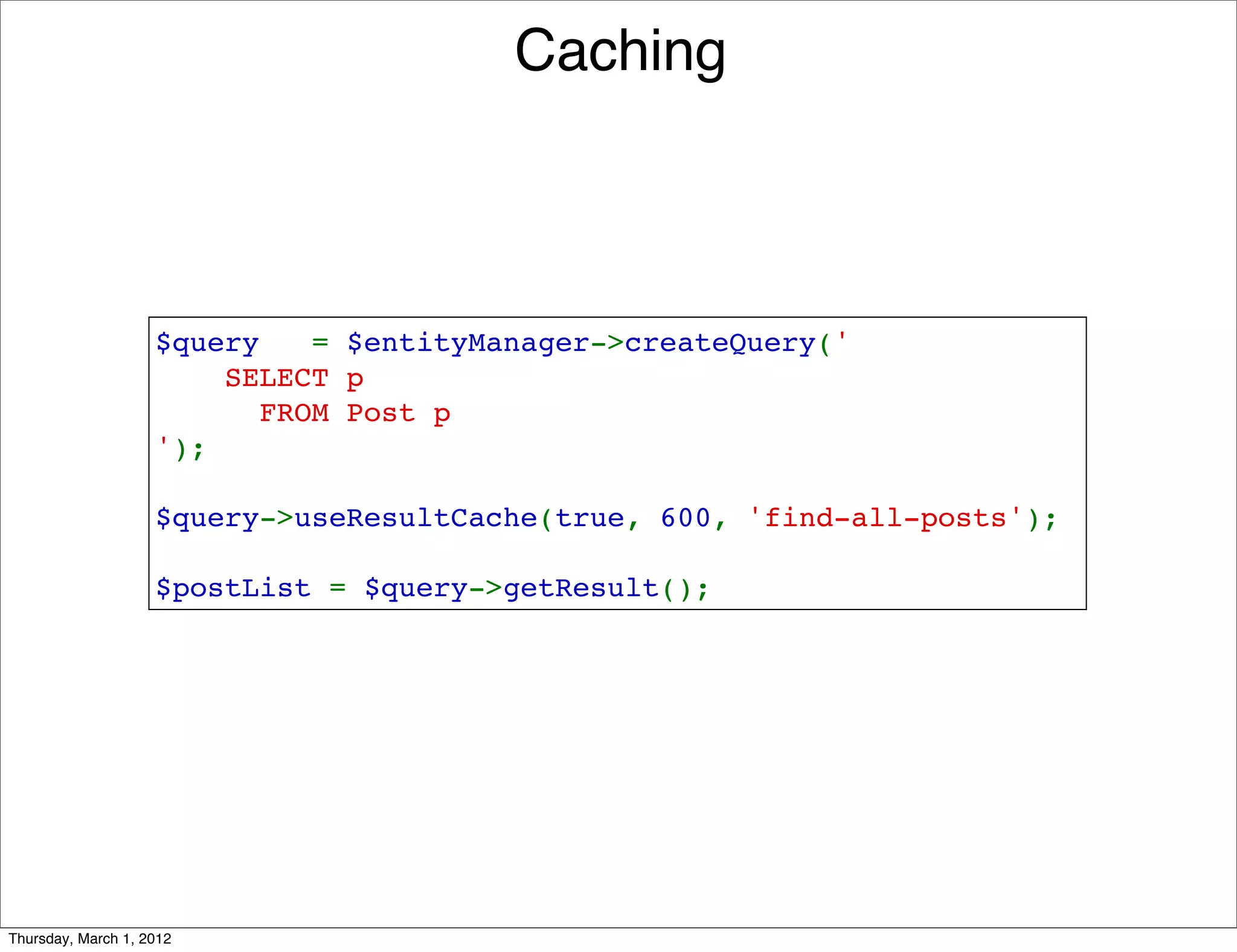 Caching



                    $query   = $entityManager->createQuery('
                        SELECT p 
                          FROM Post p
                    ');

                    $query->useResultCache(true, 600, 'find-all-posts');

                    $postList = $query->getResult();




Thursday, March 1, 2012
 