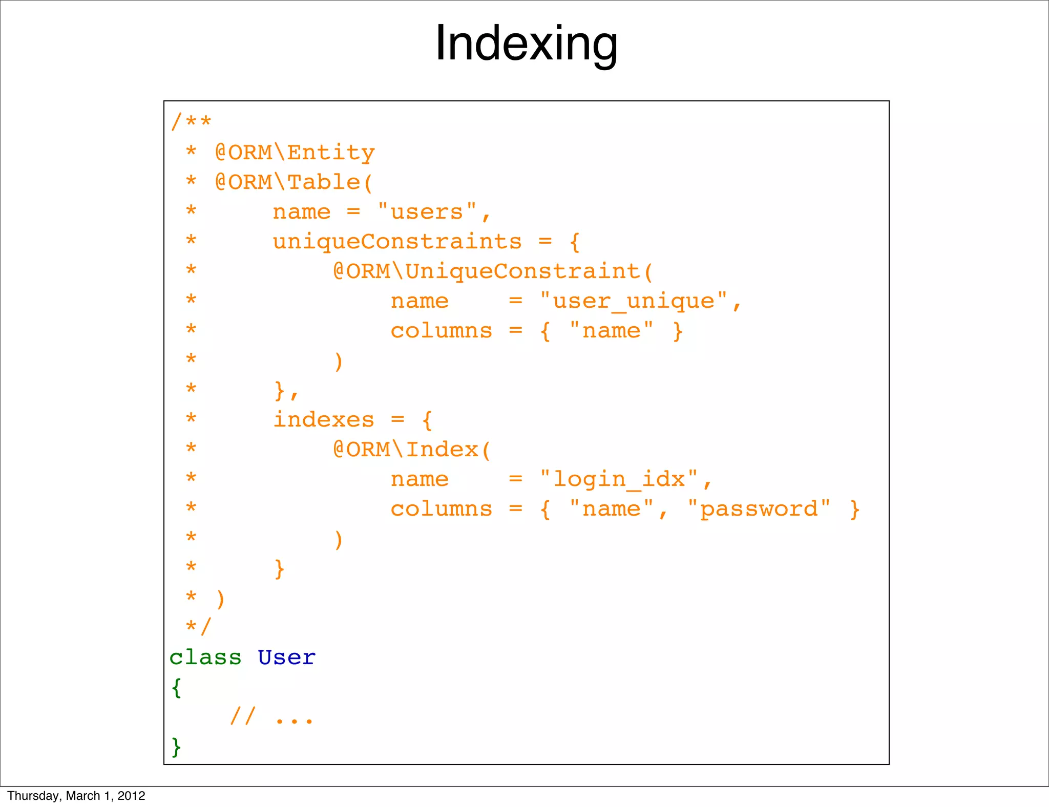 Indexing
                          /**
                           * @ORMEntity
                           * @ORMTable(
                           *     name = "users",
                           *     uniqueConstraints = {
                           *         @ORMUniqueConstraint(
                           *             name    = "user_unique",
                           *             columns = { "name" }
                           *         )
                           *     },
                           *     indexes = {
                           *         @ORMIndex(
                           *             name    = "login_idx", 
                           *             columns = { "name", "password" }
                           *         )
                           *     }
                           * )
                           */
                          class User
                          {
                              // ...
                          }
Thursday, March 1, 2012
 