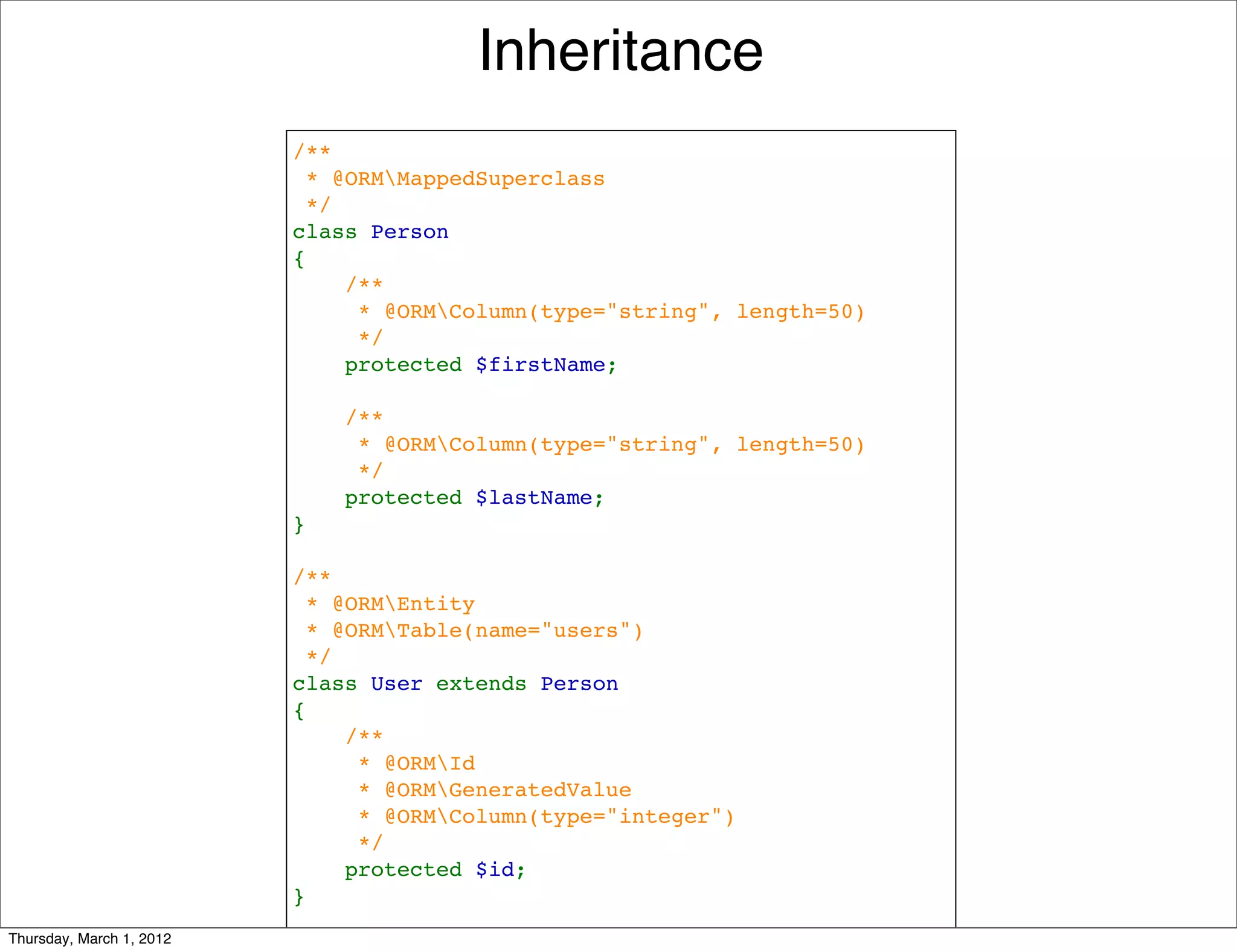 Inheritance
                          /**
                           * @ORMMappedSuperclass
                           */
                          class Person
                          {
                              /**
                               * @ORMColumn(type="string", length=50)
                               */
                              protected $firstName;

                              /**
                               * @ORMColumn(type="string", length=50)
                               */
                              protected $lastName;
                          }

                          /**
                           * @ORMEntity
                           * @ORMTable(name="users")
                           */
                          class User extends Person
                          {
                              /**
                               * @ORMId
                               * @ORMGeneratedValue
                               * @ORMColumn(type="integer")
                               */
                              protected $id;
                          }
Thursday, March 1, 2012
 