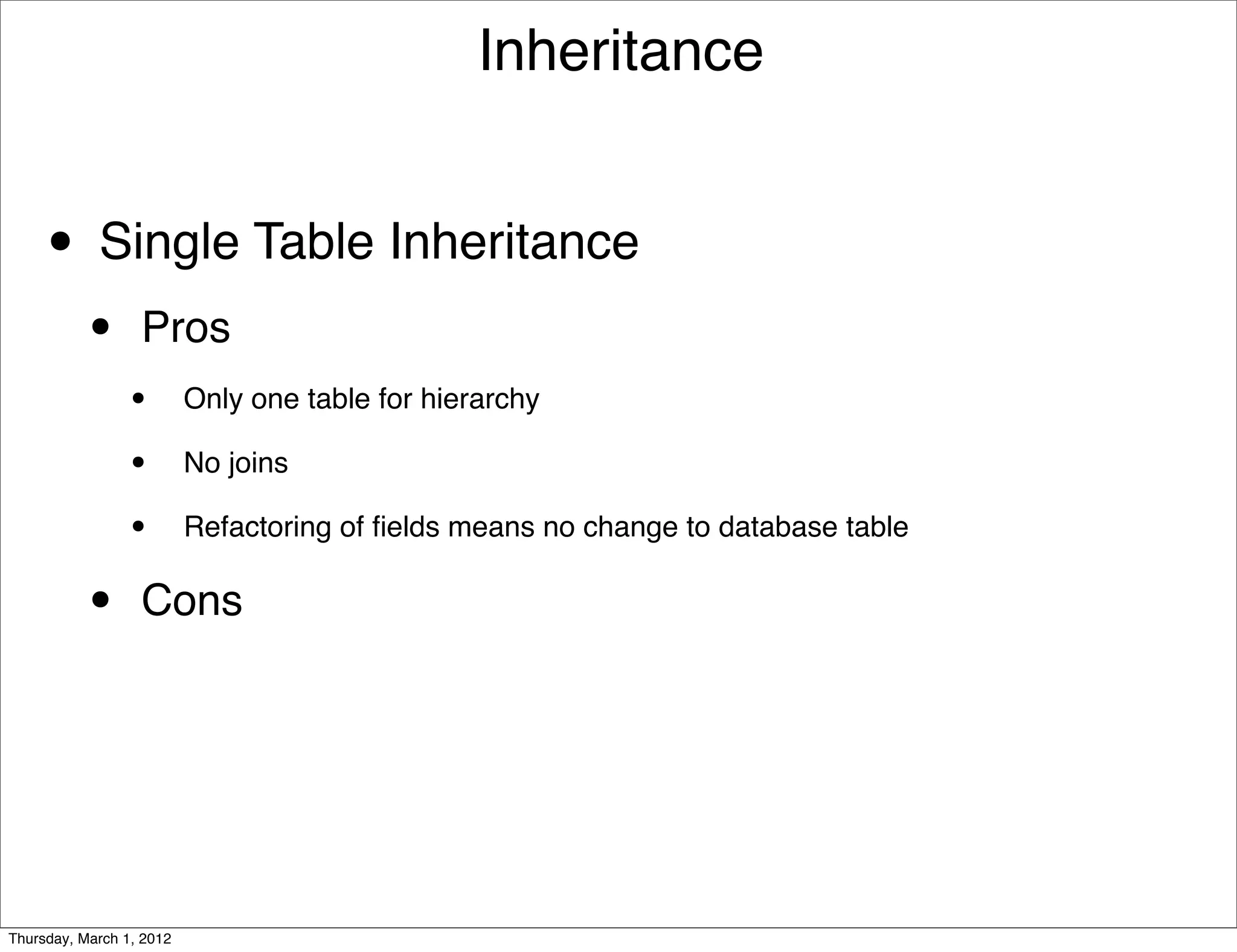 Inheritance


     • Single Table Inheritance
           •      Pros
                 •        Only one table for hierarchy

                 •        No joins

                 •        Refactoring of ﬁelds means no change to database table


           •      Cons




Thursday, March 1, 2012
 