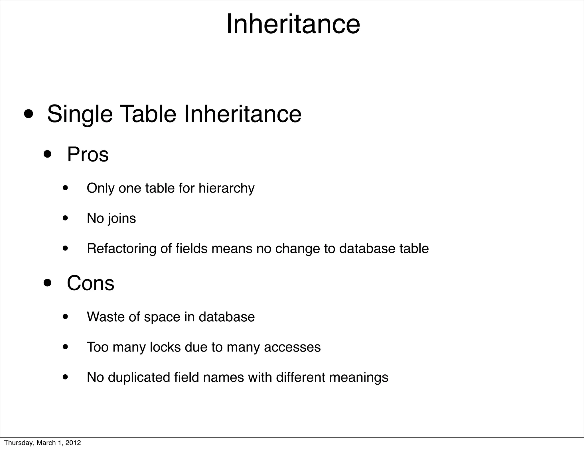 Inheritance


     • Single Table Inheritance
           •      Pros
                 •        Only one table for hierarchy

                 •        No joins

                 •        Refactoring of ﬁelds means no change to database table


           •      Cons
                 •        Waste of space in database

                 •        Too many locks due to many accesses

                 •        No duplicated ﬁeld names with different meanings



Thursday, March 1, 2012
 