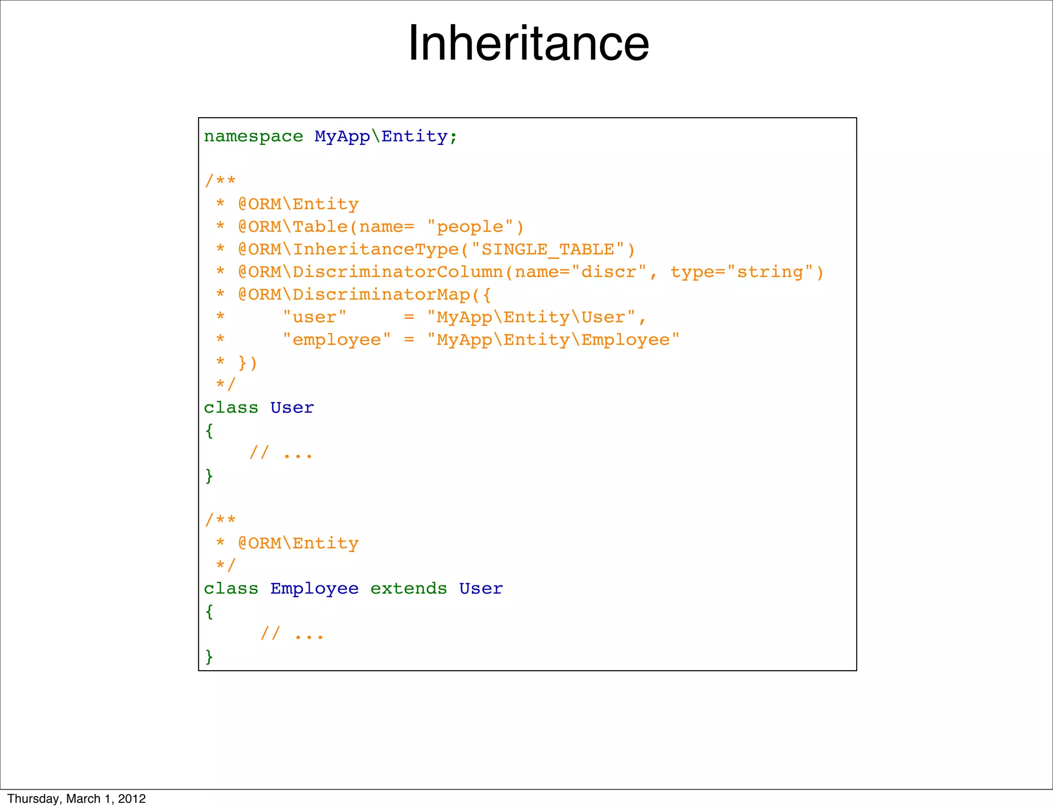 Inheritance
                          namespace MyAppEntity;

                          /**
                           * @ORMEntity
                            * @ORMTable(name= "people")
                           * @ORMInheritanceType("SINGLE_TABLE")
                           * @ORMDiscriminatorColumn(name="discr", type="string")
                           * @ORMDiscriminatorMap({
                           *     "user"     = "MyAppEntityUser",
                           *     "employee" = "MyAppEntityEmployee"
                           * })
                           */
                          class User
                          {
                              // ...
                          }

                          /**
                           * @ORMEntity
                           */
                          class Employee extends User
                          {
                               // ...
                          }




Thursday, March 1, 2012
 