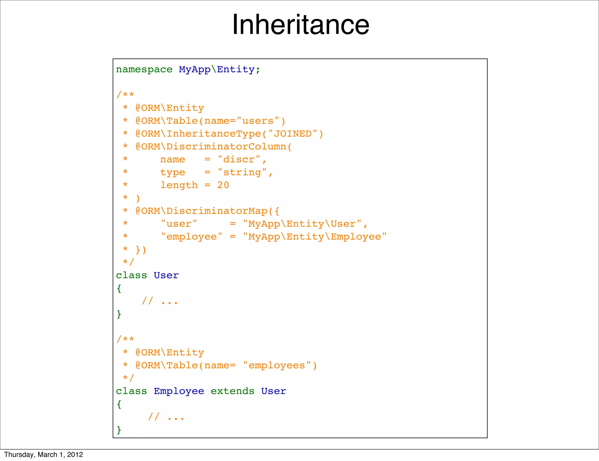 Inheritance
                          namespace MyAppEntity;

                          /**
                           * @ORMEntity
                            * @ORMTable(name="users")
                           * @ORMInheritanceType("JOINED")
                           * @ORMDiscriminatorColumn(
                            *     name   = "discr", 
                            *     type   = "string",
                            *     length = 20
                            * )
                           * @ORMDiscriminatorMap({
                           *     "user"     = "MyAppEntityUser",
                           *     "employee" = "MyAppEntityEmployee"
                           * })
                           */
                          class User
                          {
                              // ...
                          }

                          /**
                           * @ORMEntity
                           * @ORMTable(name= "employees")
                           */
                          class Employee extends User
                          {
                               // ...
                          }

Thursday, March 1, 2012
 