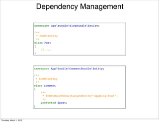 Dependency Management

                          namespace AppBundleBlogBundleEntity;

                          /**
                           * @ORMEntity
                           */
                          class Post
                          {
                              // ...
                          }




                          namespace AppBundleCommentBundleEntity;

                          /**
                           * @ORMEntity
                           */
                          class Comment
                          {
                              /**
                               * @ORMManyToOne(targetEntity="AppBlog:Post")
                               */
                              protected $post;
                          }




Thursday, March 1, 2012
 