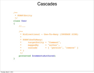 Cascades
                          /**
                           * @ORMEntity
                           */
                          class User
                          {
                              //...

                              /**
                               * Bidirectional - One-To-Many (INVERSE SIDE)
                               *
                               * @ORMOneToMany(
                               *     targetEntity = "Comment", 
                               *     mappedBy     = "author", 
                               *     cascade      = { "persist", "remove" }
                               * )
                               */
                              protected $commentsAuthored;
                          }




Thursday, March 1, 2012
 